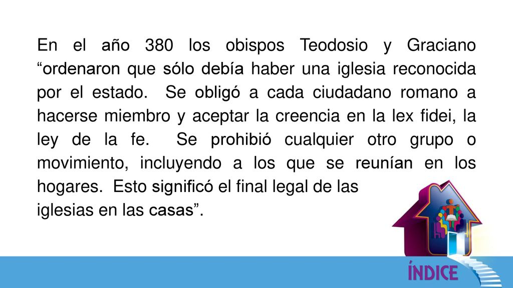 En el año 380 los obispos Teodosio y Graciano ordenaron que sólo debía haber una iglesia reconocida por el estado. Se obligó a cada ciudadano romano a hacerse miembro y aceptar la creencia en la lex fidei, la ley de la fe. Se prohibió cualquier otro grupo o movimiento, incluyendo a los que se reunían en los hogares. Esto significó el final legal de las