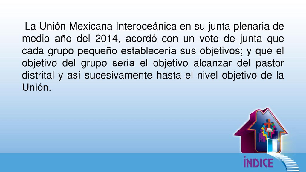 La Unión Mexicana Interoceánica en su junta plenaria de medio año del 2014, acordó con un voto de junta que cada grupo pequeño establecería sus objetivos; y que el objetivo del grupo sería el objetivo alcanzar del pastor distrital y así sucesivamente hasta el nivel objetivo de la Unión.