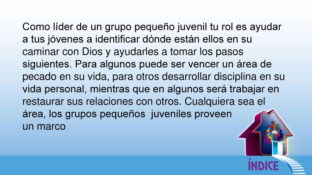 Como líder de un grupo pequeño juvenil tu rol es ayudar a tus jóvenes a identificar dónde están ellos en su caminar con Dios y ayudarles a tomar los pasos siguientes. Para algunos puede ser vencer un área de pecado en su vida, para otros desarrollar disciplina en su vida personal, mientras que en algunos será trabajar en restaurar sus relaciones con otros. Cualquiera sea el área, los grupos pequeños juveniles proveen
