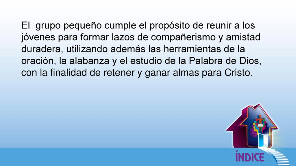 El grupo pequeño cumple el propósito de reunir a los jóvenes para formar lazos de compañerismo y amistad duradera, utilizando además las herramientas de la oración, la alabanza y el estudio de la Palabra de Dios, con la finalidad de retener y ganar almas para Cristo.