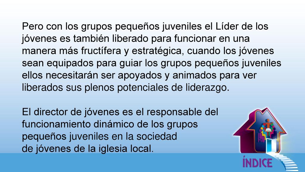 Pero con los grupos pequeños juveniles el Líder de los jóvenes es también liberado para funcionar en una manera más fructífera y estratégica, cuando los jóvenes sean equipados para guiar los grupos pequeños juveniles ellos necesitarán ser apoyados y animados para ver liberados sus plenos potenciales de liderazgo.