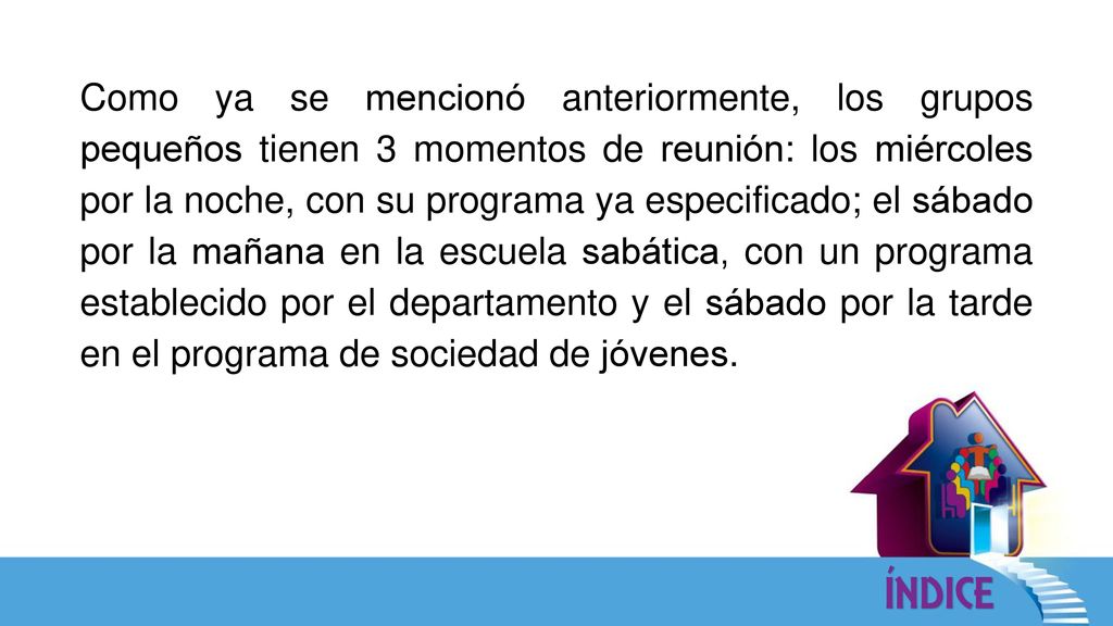 Como ya se mencionó anteriormente, los grupos pequeños tienen 3 momentos de reunión: los miércoles por la noche, con su programa ya especificado; el sábado por la mañana en la escuela sabática, con un programa establecido por el departamento y el sábado por la tarde en el programa de sociedad de jóvenes.