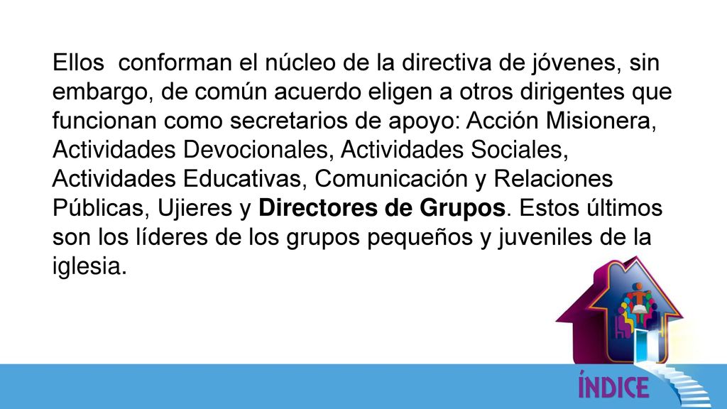 Ellos conforman el núcleo de la directiva de jóvenes, sin embargo, de común acuerdo eligen a otros dirigentes que funcionan como secretarios de apoyo: Acción Misionera, Actividades Devocionales, Actividades Sociales, Actividades Educativas, Comunicación y Relaciones Públicas, Ujieres y Directores de Grupos.