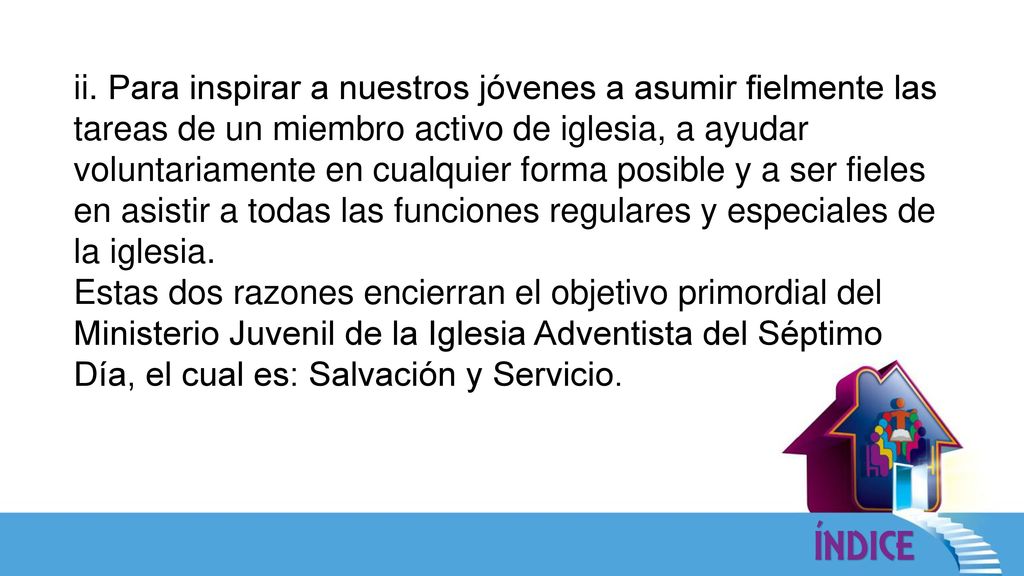 ii. Para inspirar a nuestros jóvenes a asumir fielmente las tareas de un miembro activo de iglesia, a ayudar voluntariamente en cualquier forma posible y a ser fieles en asistir a todas las funciones regulares y especiales de la iglesia.