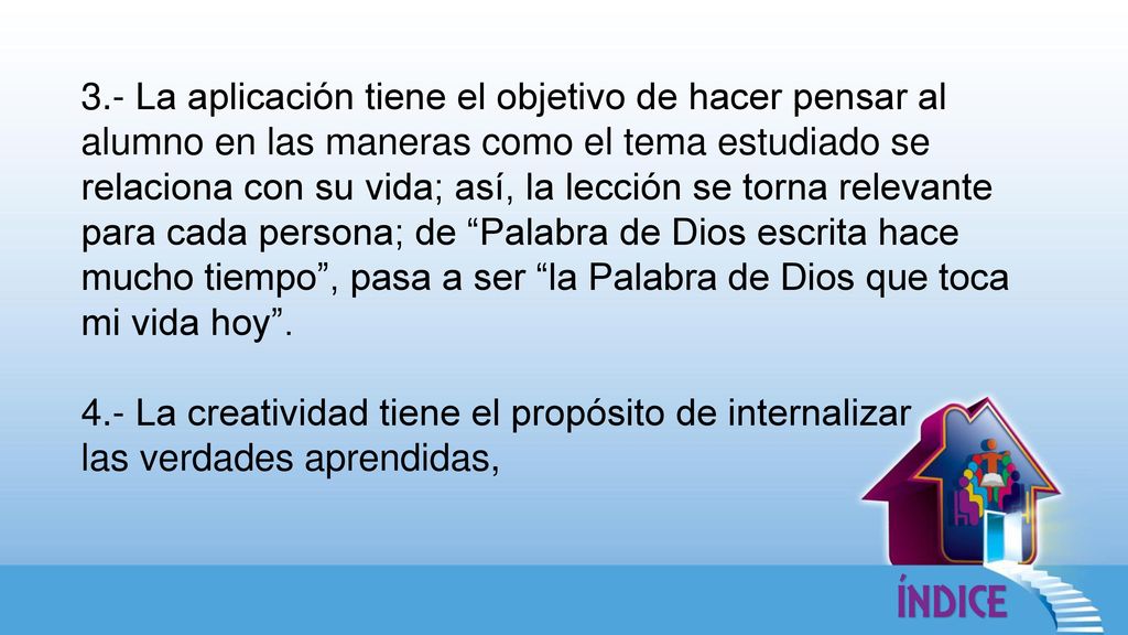 3.- La aplicación tiene el objetivo de hacer pensar al alumno en las maneras como el tema estudiado se relaciona con su vida; así, la lección se torna relevante para cada persona; de Palabra de Dios escrita hace mucho tiempo , pasa a ser la Palabra de Dios que toca mi vida hoy .