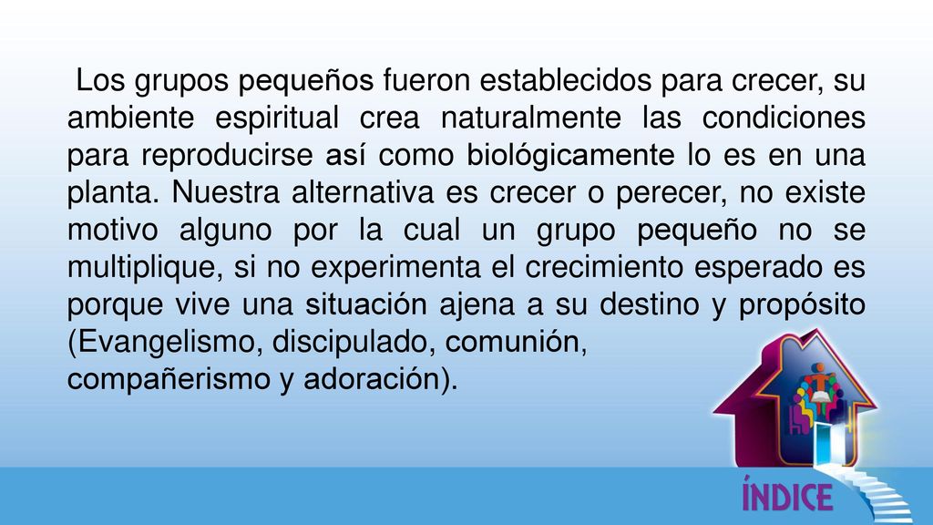 Los grupos pequeños fueron establecidos para crecer, su ambiente espiritual crea naturalmente las condiciones para reproducirse así como biológicamente lo es en una planta. Nuestra alternativa es crecer o perecer, no existe motivo alguno por la cual un grupo pequeño no se multiplique, si no experimenta el crecimiento esperado es porque vive una situación ajena a su destino y propósito (Evangelismo, discipulado, comunión,