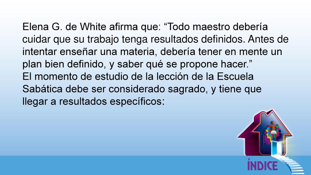 Elena G. de White afirma que: Todo maestro debería cuidar que su trabajo tenga resultados definidos. Antes de intentar enseñar una materia, debería tener en mente un plan bien definido, y saber qué se propone hacer.