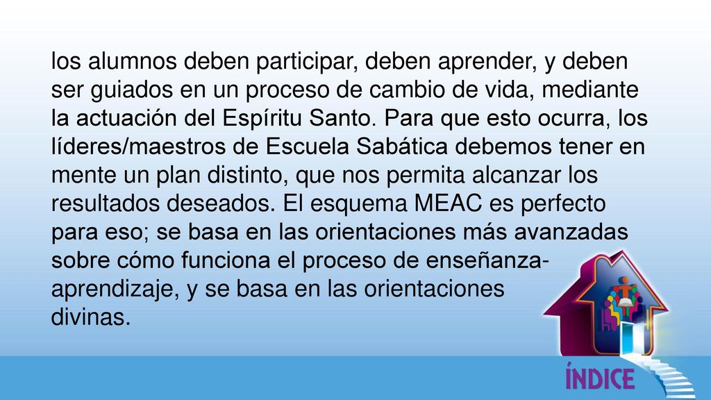 los alumnos deben participar, deben aprender, y deben ser guiados en un proceso de cambio de vida, mediante la actuación del Espíritu Santo. Para que esto ocurra, los líderes/maestros de Escuela Sabática debemos tener en mente un plan distinto, que nos permita alcanzar los resultados deseados. El esquema MEAC es perfecto para eso; se basa en las orientaciones más avanzadas sobre cómo funciona el proceso de enseñanza-aprendizaje, y se basa en las orientaciones