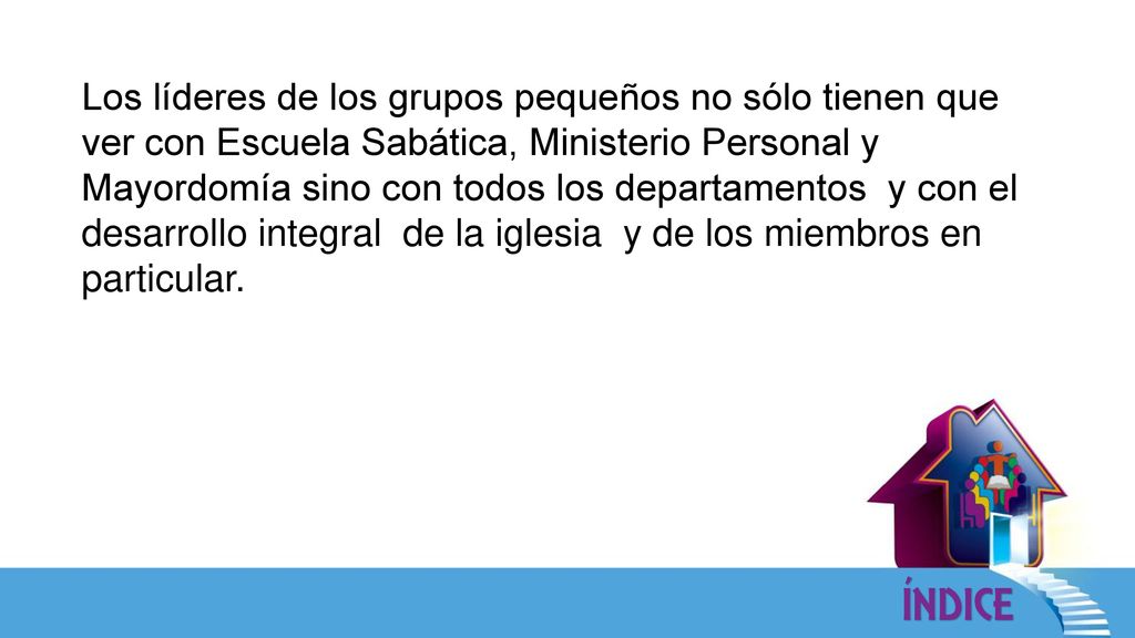 Los líderes de los grupos pequeños no sólo tienen que ver con Escuela Sabática, Ministerio Personal y Mayordomía sino con todos los departamentos y con el desarrollo integral de la iglesia y de los miembros en particular.