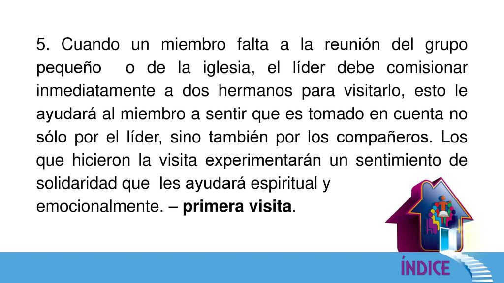 5. Cuando un miembro falta a la reunión del grupo pequeño o de la iglesia, el líder debe comisionar inmediatamente a dos hermanos para visitarlo, esto le ayudará al miembro a sentir que es tomado en cuenta no sólo por el líder, sino también por los compañeros. Los que hicieron la visita experimentarán un sentimiento de solidaridad que les ayudará espiritual y