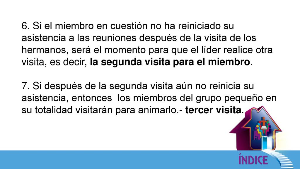 6. Si el miembro en cuestión no ha reiniciado su asistencia a las reuniones después de la visita de los hermanos, será el momento para que el líder realice otra visita, es decir, la segunda visita para el miembro.