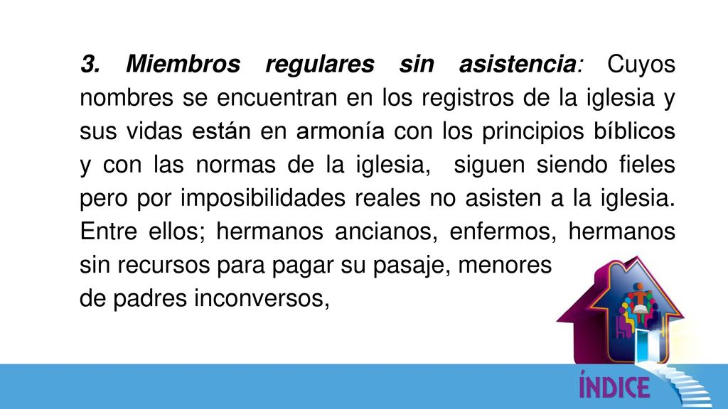 3. Miembros regulares sin asistencia: Cuyos nombres se encuentran en los registros de la iglesia y sus vidas están en armonía con los principios bíblicos y con las normas de la iglesia, siguen siendo fieles pero por imposibilidades reales no asisten a la iglesia. Entre ellos; hermanos ancianos, enfermos, hermanos sin recursos para pagar su pasaje, menores