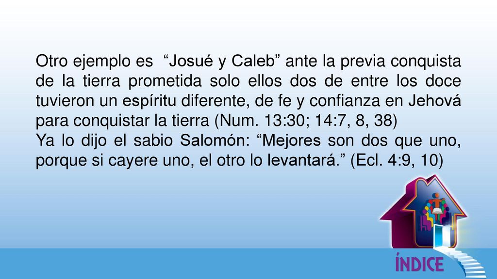 Otro ejemplo es Josué y Caleb ante la previa conquista de la tierra prometida solo ellos dos de entre los doce tuvieron un espíritu diferente, de fe y confianza en Jehová para conquistar la tierra (Num. 13:30; 14:7, 8, 38)