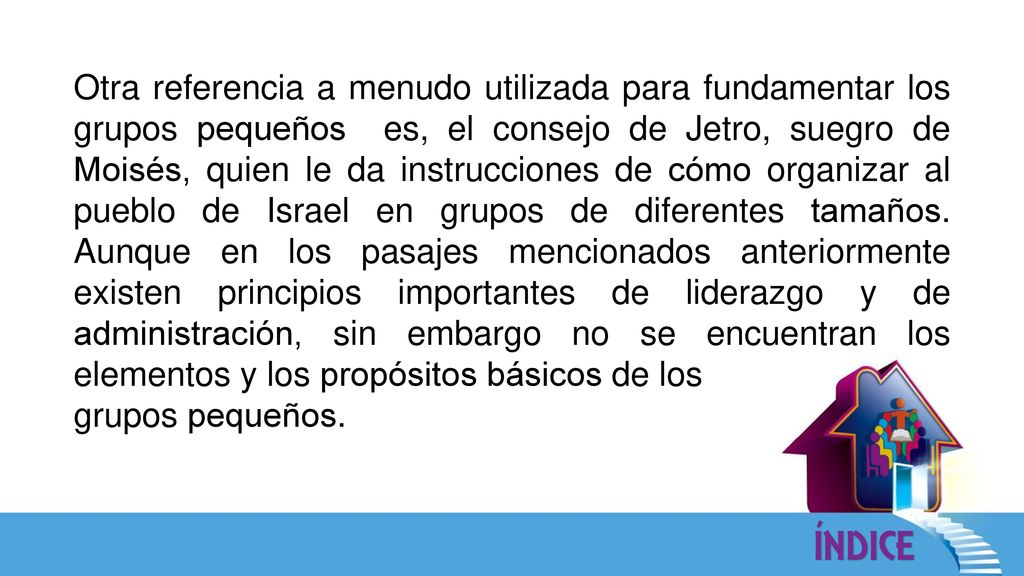 Otra referencia a menudo utilizada para fundamentar los grupos pequeños es, el consejo de Jetro, suegro de Moisés, quien le da instrucciones de cómo organizar al pueblo de Israel en grupos de diferentes tamaños. Aunque en los pasajes mencionados anteriormente existen principios importantes de liderazgo y de administración, sin embargo no se encuentran los elementos y los propósitos básicos de los
