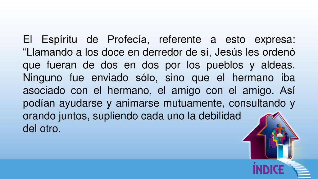El Espíritu de Profecía, referente a esto expresa: Llamando a los doce en derredor de sí, Jesús les ordenó que fueran de dos en dos por los pueblos y aldeas. Ninguno fue enviado sólo, sino que el hermano iba asociado con el hermano, el amigo con el amigo. Así podían ayudarse y animarse mutuamente, consultando y orando juntos, supliendo cada uno la debilidad