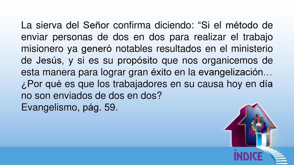 La sierva del Señor confirma diciendo: Si el método de enviar personas de dos en dos para realizar el trabajo misionero ya generó notables resultados en el ministerio de Jesús, y si es su propósito que nos organicemos de esta manera para lograr gran éxito en la evangelización… ¿Por qué es que los trabajadores en su causa hoy en día no son enviados de dos en dos