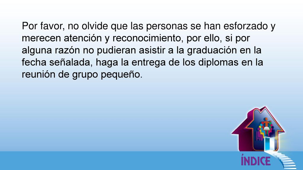 Por favor, no olvide que las personas se han esforzado y merecen atención y reconocimiento, por ello, si por alguna razón no pudieran asistir a la graduación en la fecha señalada, haga la entrega de los diplomas en la reunión de grupo pequeño.
