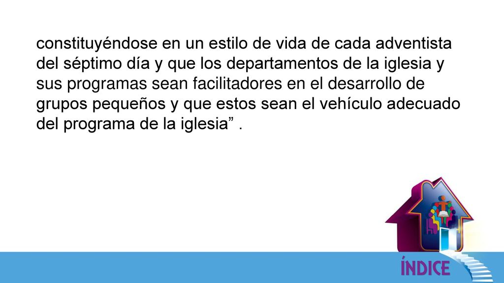 constituyéndose en un estilo de vida de cada adventista del séptimo día y que los departamentos de la iglesia y sus programas sean facilitadores en el desarrollo de grupos pequeños y que estos sean el vehículo adecuado del programa de la iglesia .