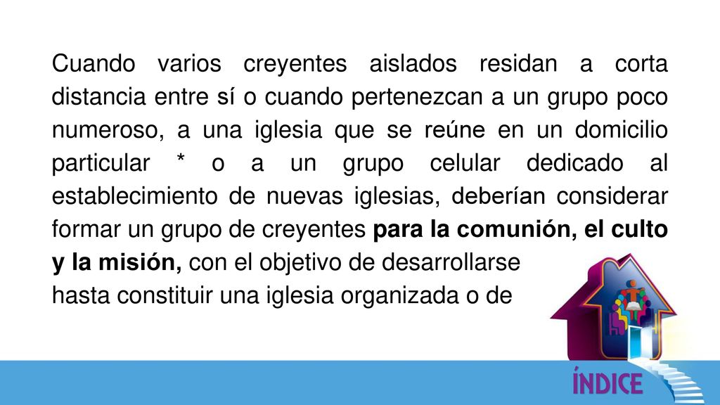 Cuando varios creyentes aislados residan a corta distancia entre sí o cuando pertenezcan a un grupo poco numeroso, a una iglesia que se reúne en un domicilio particular * o a un grupo celular dedicado al establecimiento de nuevas iglesias, deberían considerar formar un grupo de creyentes para la comunión, el culto y la misión, con el objetivo de desarrollarse