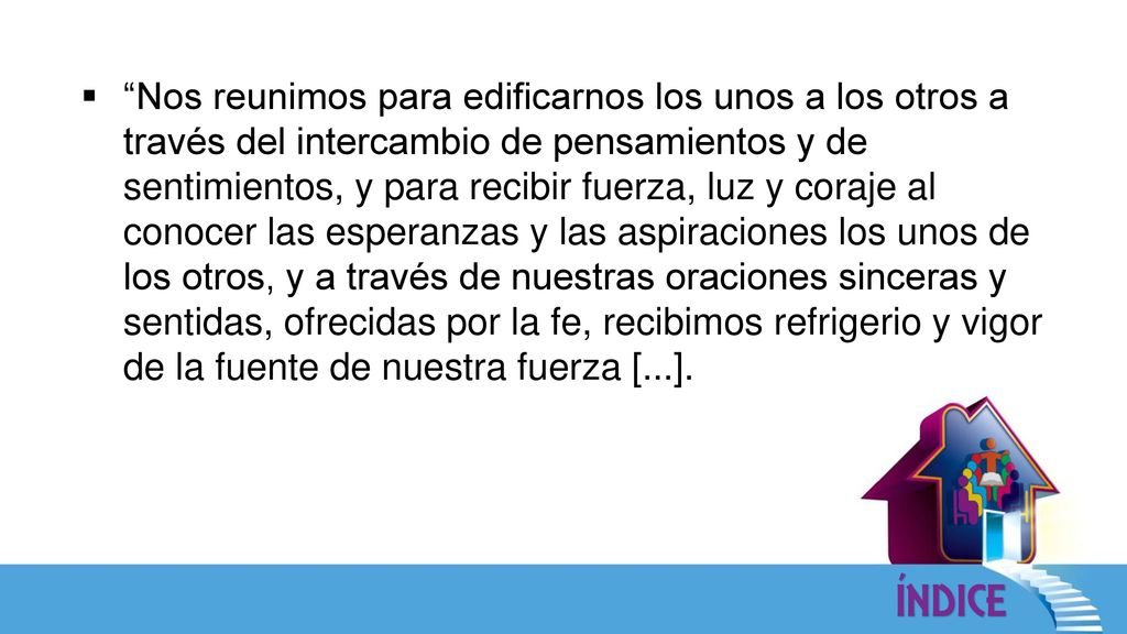 Nos reunimos para edificarnos los unos a los otros a través del intercambio de pensamientos y de sentimientos, y para recibir fuerza, luz y coraje al conocer las esperanzas y las aspiraciones los unos de los otros, y a través de nuestras oraciones sinceras y sentidas, ofrecidas por la fe, recibimos refrigerio y vigor de la fuente de nuestra fuerza [...].