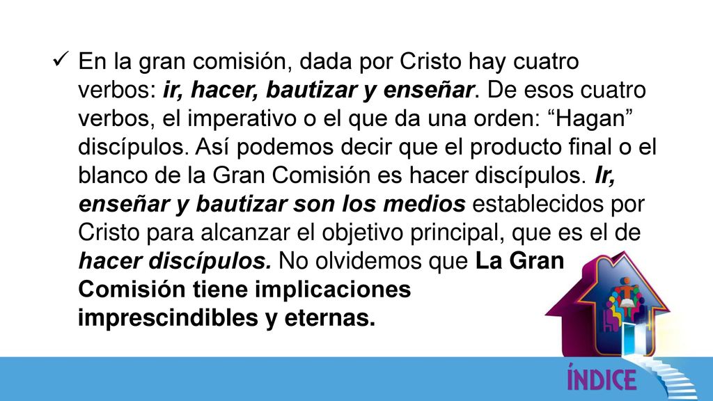 En la gran comisión, dada por Cristo hay cuatro verbos: ir, hacer, bautizar y enseñar. De esos cuatro verbos, el imperativo o el que da una orden: Hagan discípulos. Así podemos decir que el producto final o el blanco de la Gran Comisión es hacer discípulos. Ir, enseñar y bautizar son los medios establecidos por Cristo para alcanzar el objetivo principal, que es el de hacer discípulos. No olvidemos que La Gran Comisión tiene implicaciones