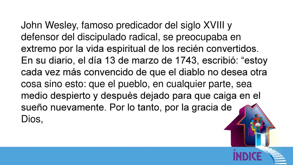 John Wesley, famoso predicador del siglo XVIII y defensor del discipulado radical, se preocupaba en extremo por la vida espiritual de los recién convertidos. En su diario, el día 13 de marzo de 1743, escribió: estoy cada vez más convencido de que el diablo no desea otra cosa sino esto: que el pueblo, en cualquier parte, sea medio despierto y después dejado para que caiga en el sueño nuevamente. Por lo tanto, por la gracia de