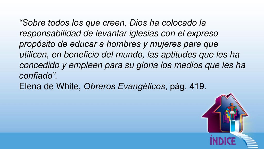 Sobre todos los que creen, Dios ha colocado la responsabilidad de levantar iglesias con el expreso propósito de educar a hombres y mujeres para que utilicen, en beneficio del mundo, las aptitudes que les ha concedido y empleen para su gloria los medios que les ha confiado .