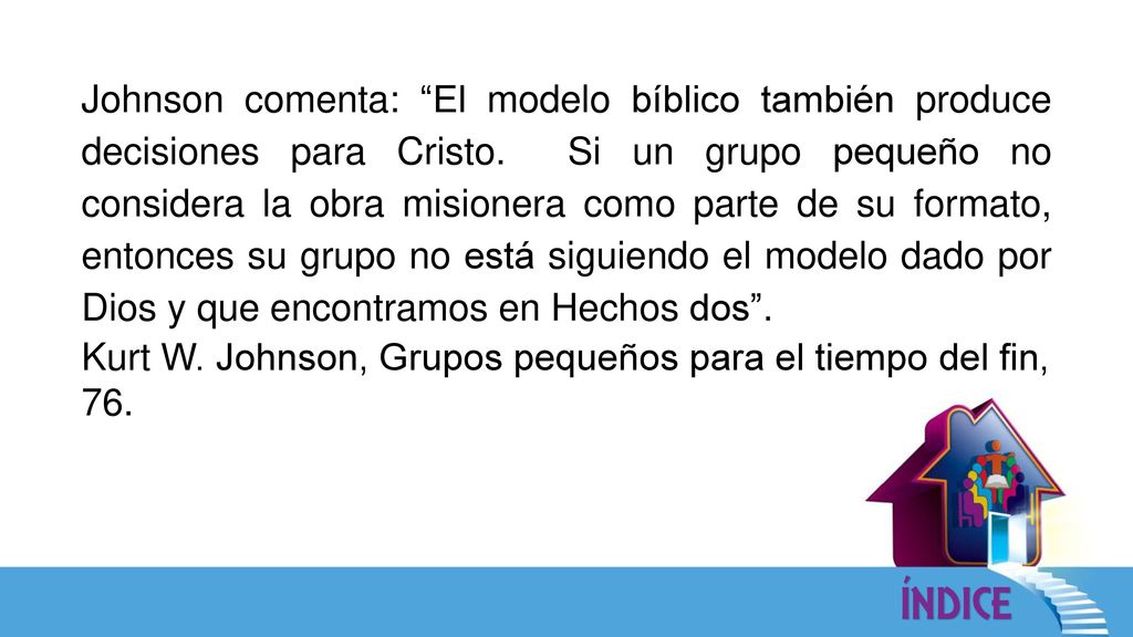 Johnson comenta: El modelo bíblico también produce decisiones para Cristo. Si un grupo pequeño no considera la obra misionera como parte de su formato, entonces su grupo no está siguiendo el modelo dado por Dios y que encontramos en Hechos dos .