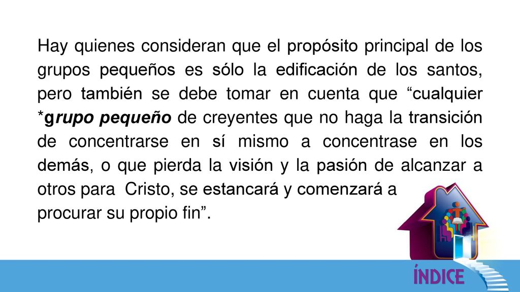 Hay quienes consideran que el propósito principal de los grupos pequeños es sólo la edificación de los santos, pero también se debe tomar en cuenta que cualquier *grupo pequeño de creyentes que no haga la transición de concentrarse en sí mismo a concentrase en los demás, o que pierda la visión y la pasión de alcanzar a otros para Cristo, se estancará y comenzará a