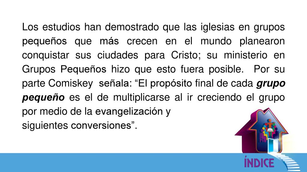 Los estudios han demostrado que las iglesias en grupos pequeños que más crecen en el mundo planearon conquistar sus ciudades para Cristo; su ministerio en Grupos Pequeños hizo que esto fuera posible. Por su parte Comiskey señala: El propósito final de cada grupo pequeño es el de multiplicarse al ir creciendo el grupo por medio de la evangelización y