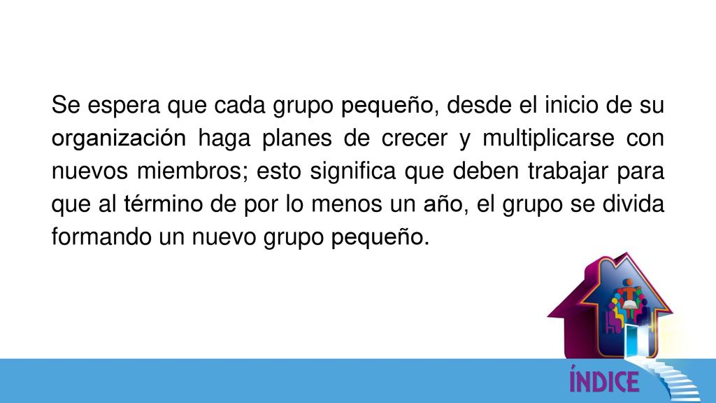 Se espera que cada grupo pequeño, desde el inicio de su organización haga planes de crecer y multiplicarse con nuevos miembros; esto significa que deben trabajar para que al término de por lo menos un año, el grupo se divida formando un nuevo grupo pequeño.