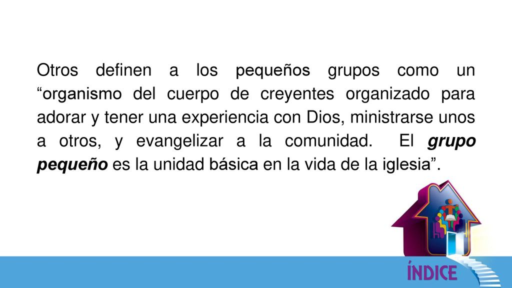 Otros definen a los pequeños grupos como un organismo del cuerpo de creyentes organizado para adorar y tener una experiencia con Dios, ministrarse unos a otros, y evangelizar a la comunidad.