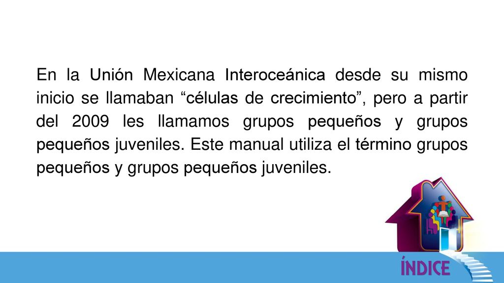 En la Unión Mexicana Interoceánica desde su mismo inicio se llamaban células de crecimiento , pero a partir del 2009 les llamamos grupos pequeños y grupos pequeños juveniles.