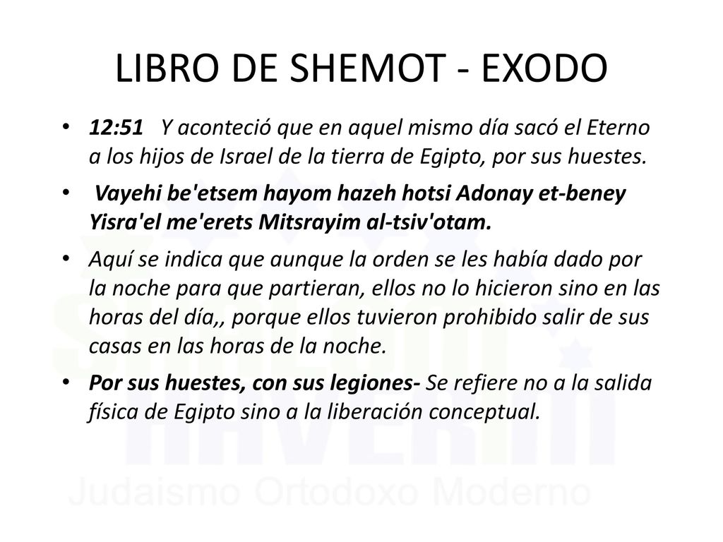 LIBRO DE SHEMOT - EXODO 12:51 Y aconteció que en aquel mismo día sacó el Eterno a los hijos de Israel de la tierra de Egipto, por sus huestes.