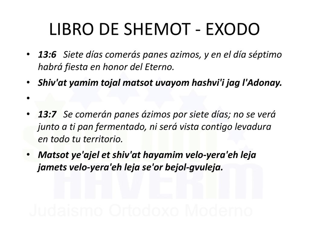 LIBRO DE SHEMOT - EXODO 13:6 Siete días comerás panes azimos, y en el día séptimo habrá fiesta en honor del Eterno.