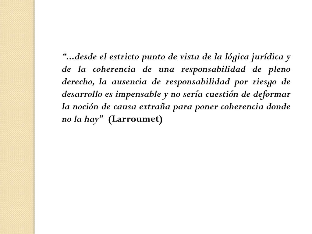 ...desde el estricto punto de vista de la lógica jurídica y de la coherencia de una responsabilidad de pleno derecho, la ausencia de responsabilidad por riesgo de desarrollo es impensable y no sería cuestión de deformar la noción de causa extraña para poner coherencia donde no la hay (Larroumet)
