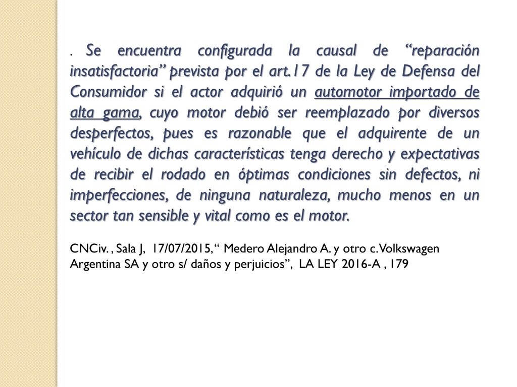 . Se encuentra configurada la causal de reparación insatisfactoria prevista por el art.17 de la Ley de Defensa del Consumidor si el actor adquirió un automotor importado de alta gama, cuyo motor debió ser reemplazado por diversos desperfectos, pues es razonable que el adquirente de un vehículo de dichas características tenga derecho y expectativas de recibir el rodado en óptimas condiciones sin defectos, ni imperfecciones, de ninguna naturaleza, mucho menos en un sector tan sensible y vital como es el motor.