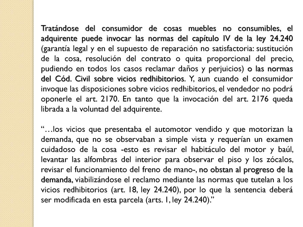 Tratándose del consumidor de cosas muebles no consumibles, el adquirente puede invocar las normas del capítulo IV de la ley (garantía legal y en el supuesto de reparación no satisfactoria: sustitución de la cosa, resolución del contrato o quita proporcional del precio, pudiendo en todos los casos reclamar daños y perjuicios) o las normas del Cód. Civil sobre vicios redhibitorios. Y, aun cuando el consumidor invoque las disposiciones sobre vicios redhibitorios, el vendedor no podrá oponerle el art En tanto que la invocación del art queda librada a la voluntad del adquirente.