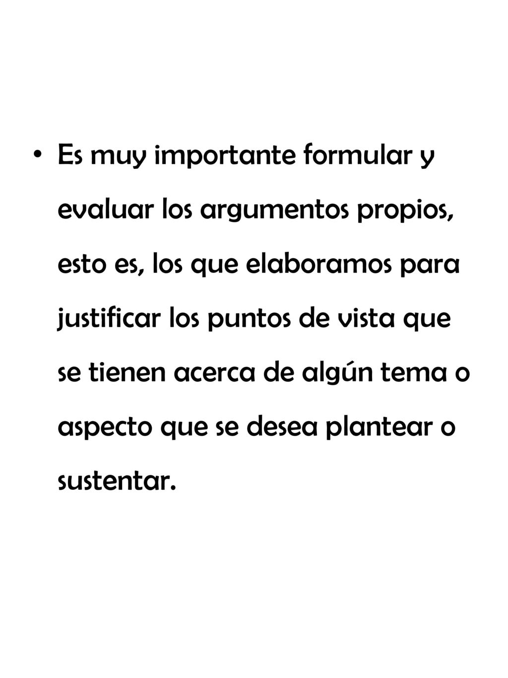 Es muy importante formular y evaluar los argumentos propios, esto es, los que elaboramos para justificar los puntos de vista que se tienen acerca de algún tema o aspecto que se desea plantear o sustentar.