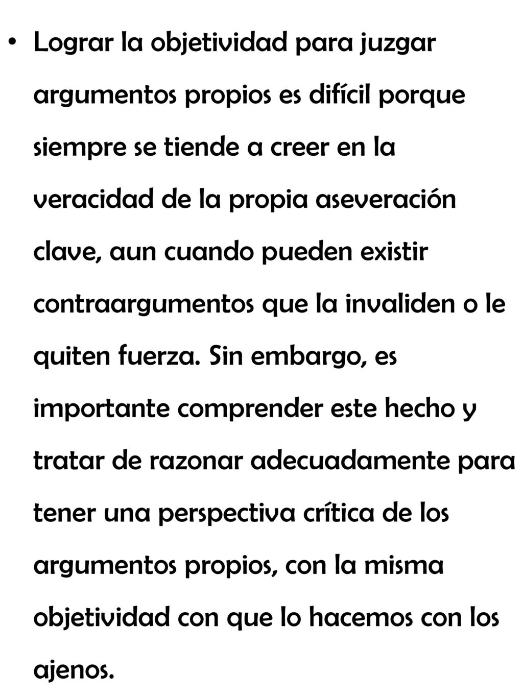 Lograr la objetividad para juzgar argumentos propios es difícil porque siempre se tiende a creer en la veracidad de la propia aseveración clave, aun cuando pueden existir contraargumentos que la invaliden o le quiten fuerza.