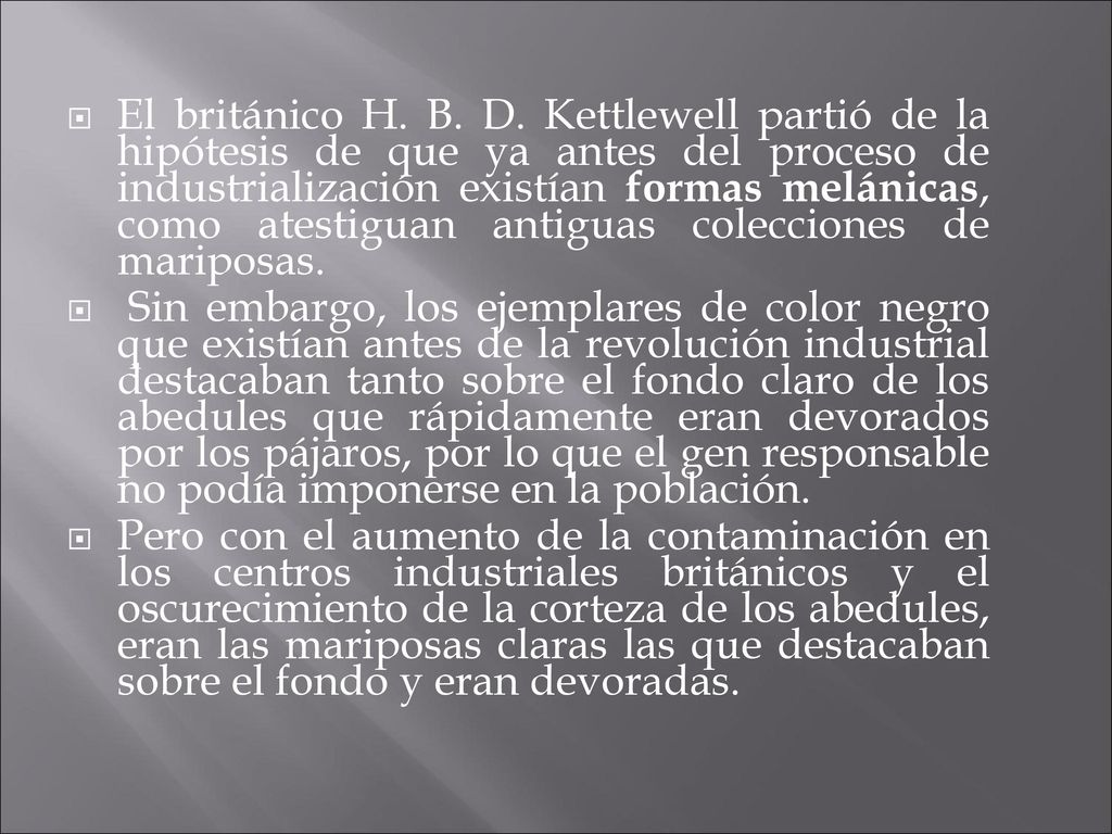 El británico H. B. D. Kettlewell partió de la hipótesis de que ya antes del proceso de industrialización existían formas melánicas, como atestiguan antiguas colecciones de mariposas.
