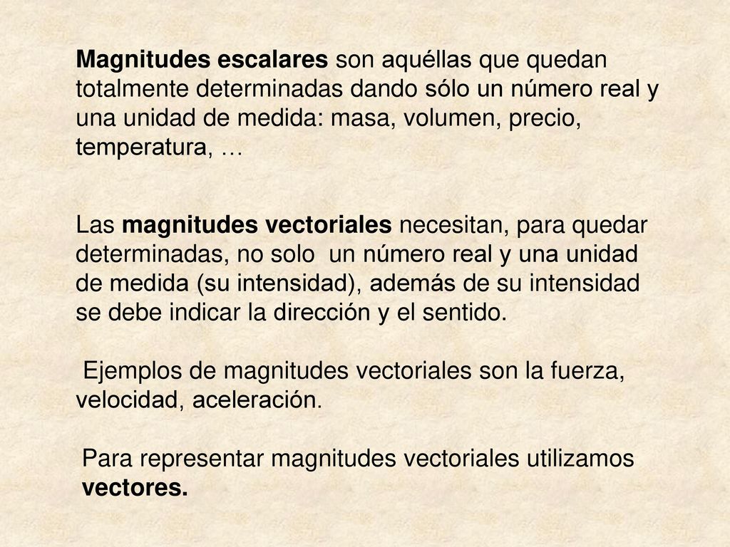 Magnitudes escalares son aquéllas que quedan totalmente determinadas dando sólo un número real y una unidad de medida: masa, volumen, precio, temperatura, …