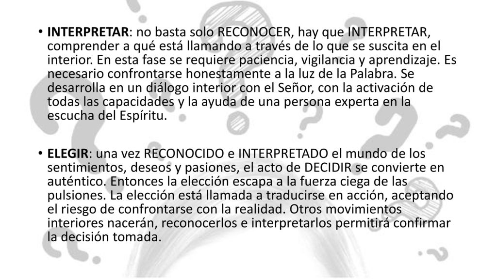 INTERPRETAR: no basta solo RECONOCER, hay que INTERPRETAR, comprender a qué está llamando a través de lo que se suscita en el interior. En esta fase se requiere paciencia, vigilancia y aprendizaje. Es necesario confrontarse honestamente a la luz de la Palabra. Se desarrolla en un diálogo interior con el Señor, con la activación de todas las capacidades y la ayuda de una persona experta en la escucha del Espíritu.
