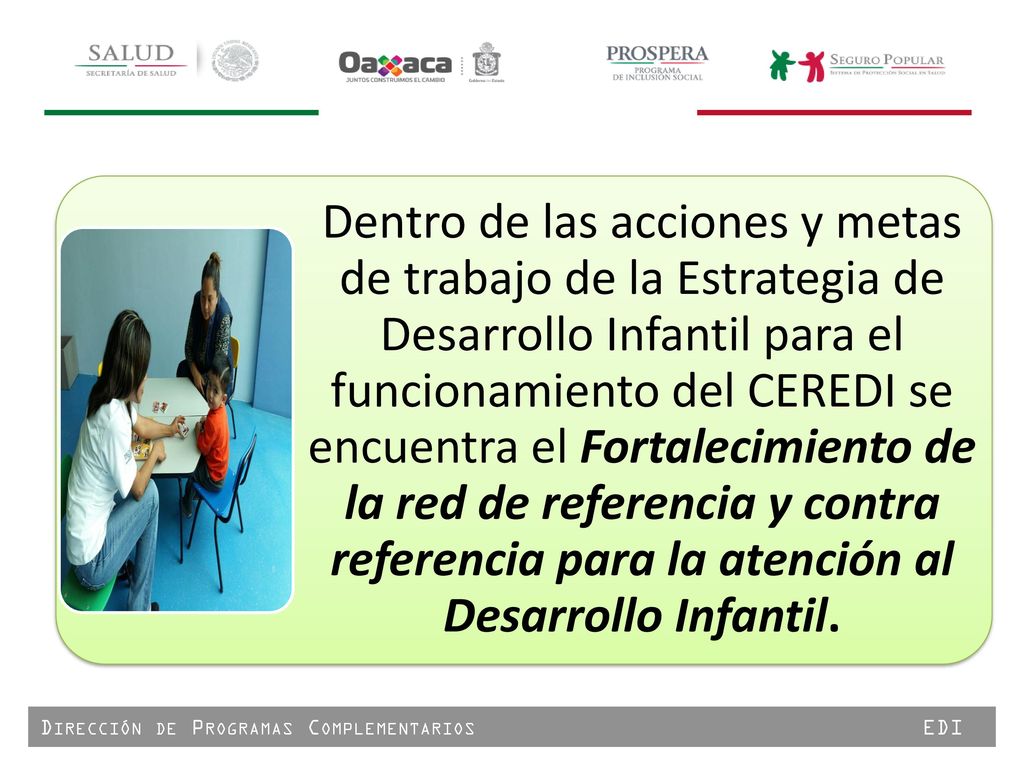 Dentro de las acciones y metas de trabajo de la Estrategia de Desarrollo Infantil para el funcionamiento del CEREDI se encuentra el Fortalecimiento de la red de referencia y contra referencia para la atención al Desarrollo Infantil.