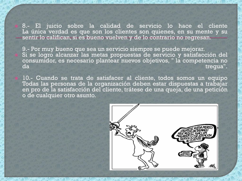 8.- El juicio sobre la calidad de servicio lo hace el cliente La única verdad es que son los clientes son quienes, en su mente y su sentir lo califican, si es bueno vuelven y de lo contrario no regresan.