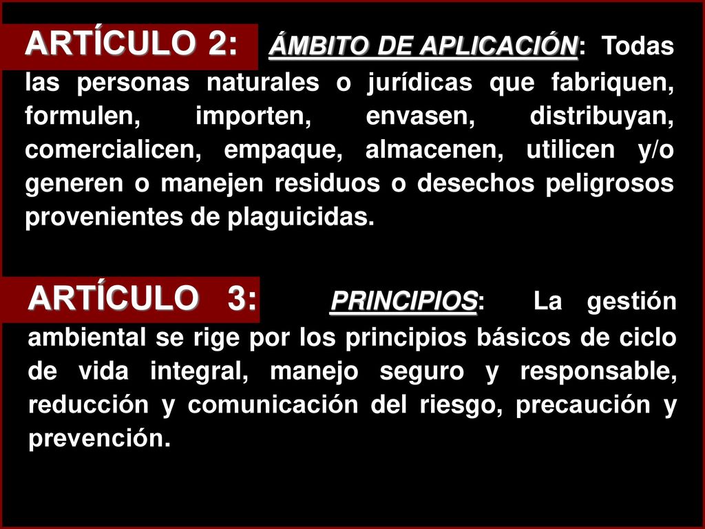 ARTÍCULO 2: ÁMBITO DE APLICACIÓN: Todas las personas naturales o jurídicas que fabriquen, formulen, importen, envasen, distribuyan, comercialicen, empaque, almacenen, utilicen y/o generen o manejen residuos o desechos peligrosos provenientes de plaguicidas.