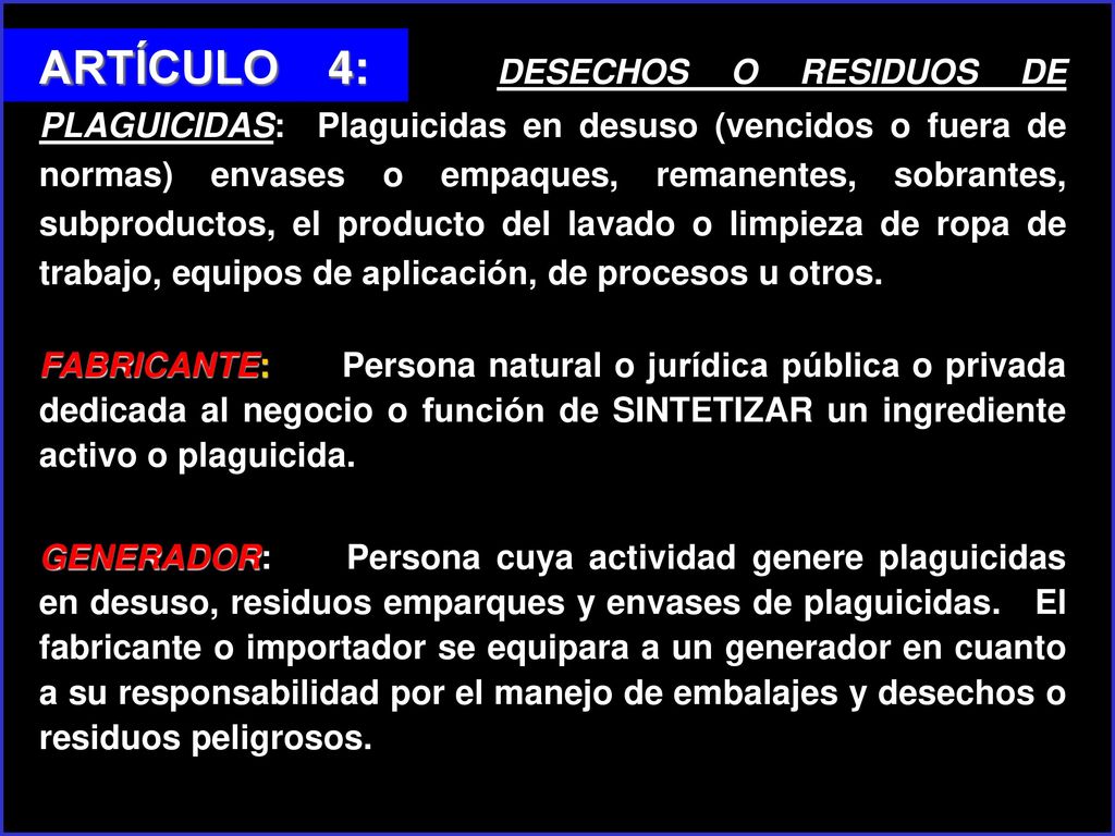 ARTÍCULO 4: DESECHOS O RESIDUOS DE PLAGUICIDAS: Plaguicidas en desuso (vencidos o fuera de normas) envases o empaques, remanentes, sobrantes, subproductos, el producto del lavado o limpieza de ropa de trabajo, equipos de aplicación, de procesos u otros.