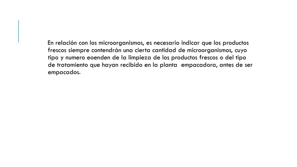 En relación con los microorganismos, es necesario indicar que los productos frescos siempre contendrán una cierta cantidad de microorganismos, cuyo tipo y numero eoenden de la limpieza de los productos frescos o del tipo de tratamiento que hayan recibido en la planta empacadora, antes de ser empacados.