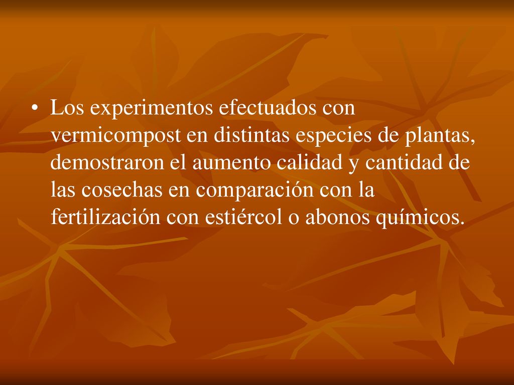 Los experimentos efectuados con vermicompost en distintas especies de plantas, demostraron el aumento calidad y cantidad de las cosechas en comparación con la fertilización con estiércol o abonos químicos.
