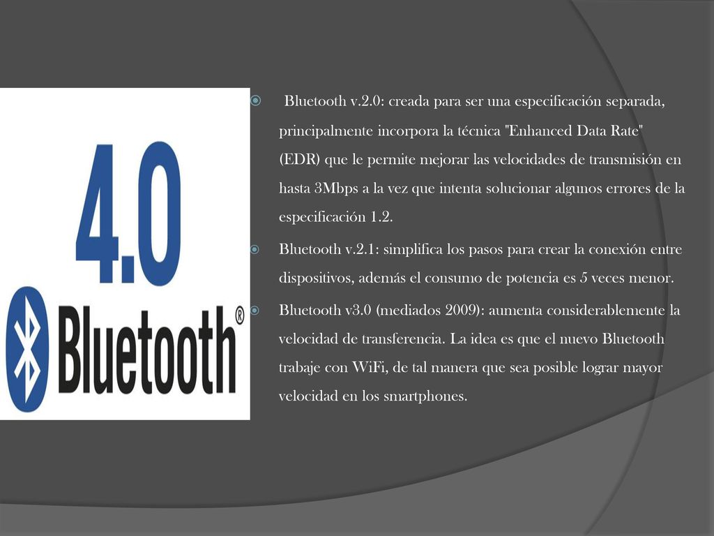 Bluetooth v.2.0: creada para ser una especificación separada, principalmente incorpora la técnica Enhanced Data Rate (EDR) que le permite mejorar las velocidades de transmisión en hasta 3Mbps a la vez que intenta solucionar algunos errores de la especificación 1.2.